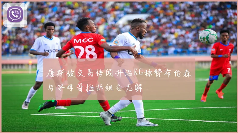 唐斯被交易传闻升温KG称赞布伦森与字母哥挡拆组合无解