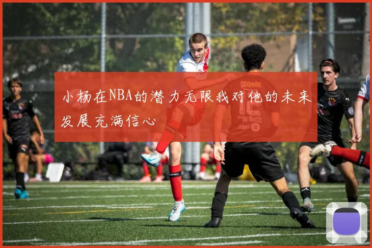 小杨在NBA的潜力无限我对他的未来发展充满信心