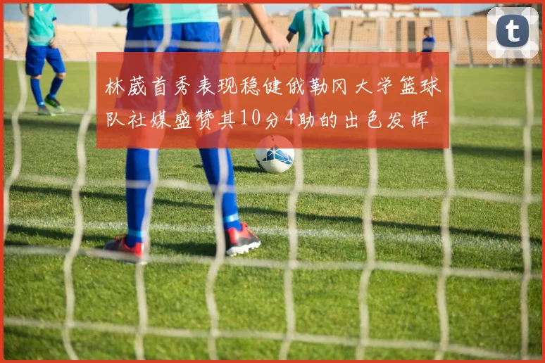 林葳首秀表现稳健俄勒冈大学篮球队社媒盛赞其10分4助的出色发挥