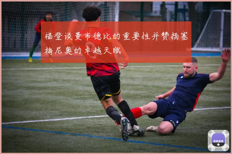 福登谈曼市德比的重要性并赞扬塞梅尼奥的卓越天赋
