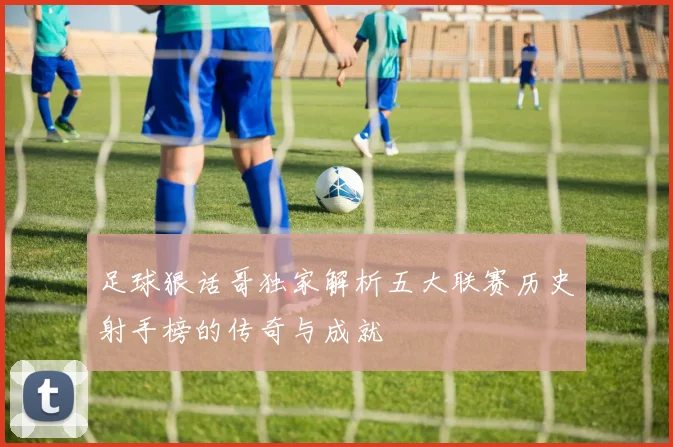 足球狠话哥独家解析五大联赛历史射手榜的传奇与成就