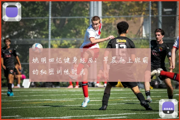 姚明回忆健身经历：早晨和上班前的秘密训练时光