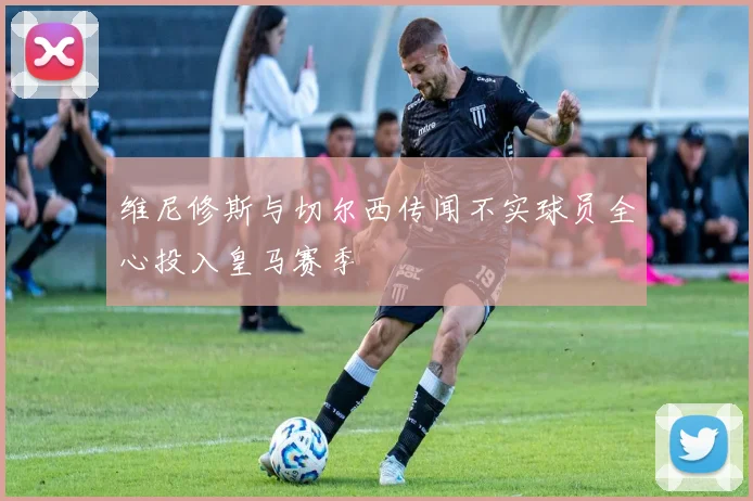 维尼修斯与切尔西传闻不实球员全心投入皇马赛季