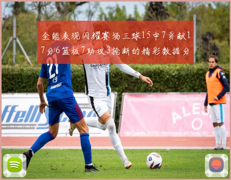 全能表现闪耀赛场三球15中7贡献17分6篮板7助攻3抢断的精彩数据分析