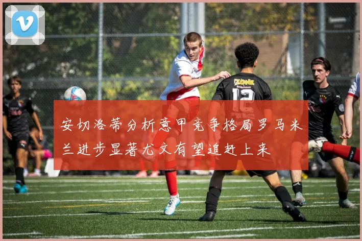 安切洛蒂分析意甲竞争格局罗马米兰进步显著尤文有望追赶上来