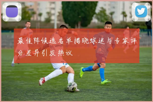 最佳阵候选名单揭晓球迷与专家评分差异引发热议