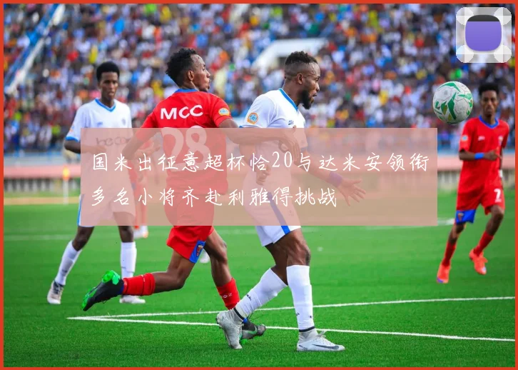 国米出征意超杯恰20与达米安领衔多名小将齐赴利雅得挑战
