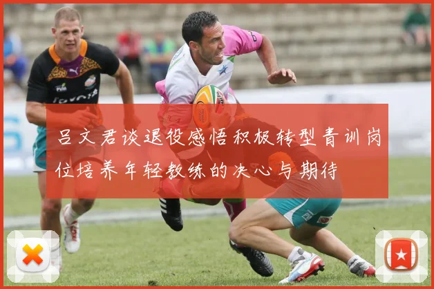 吕文君谈退役感悟积极转型青训岗位培养年轻教练的决心与期待