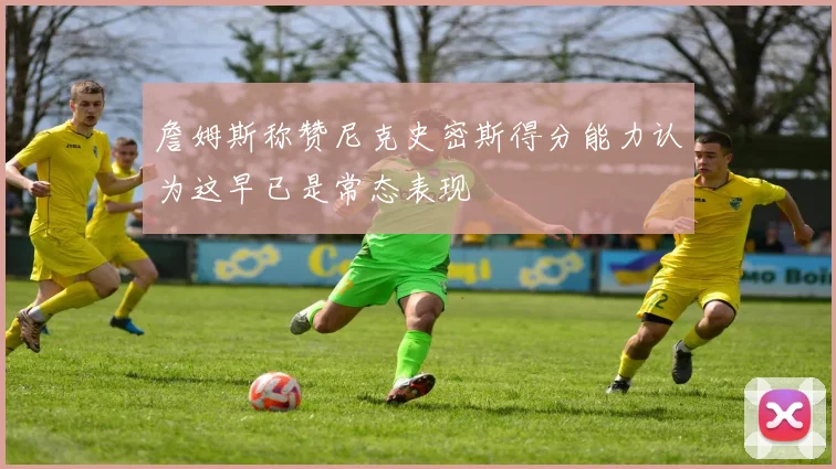 詹姆斯称赞尼克史密斯得分能力认为这早已是常态表现