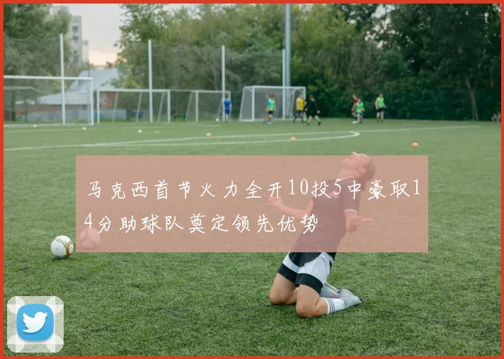 马克西首节火力全开10投5中豪取14分助球队奠定领先优势