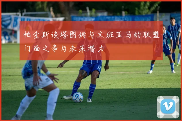 帕金斯谈塔图姆与文班亚马的联盟门面之争与未来潜力