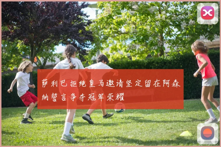 萨利巴拒绝皇马邀请坚定留在阿森纳誓言争夺冠军荣耀