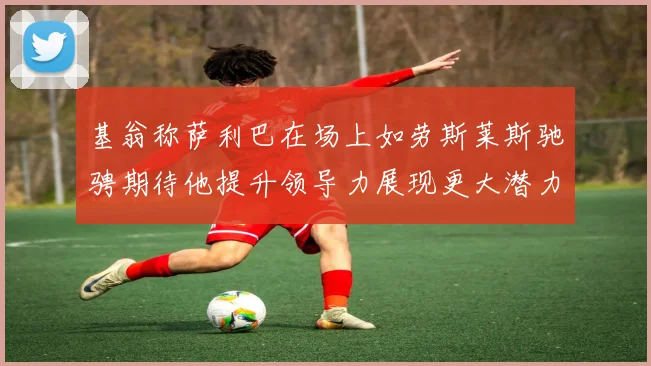 基翁称萨利巴在场上如劳斯莱斯驰骋期待他提升领导力展现更大潜力