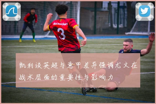 凯利谈英超与意甲差异强调尤文在战术层面的重要性与影响力