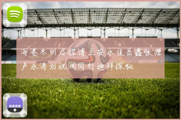 海港冬训启程博主安永佳岳鑫张源卢永涛刘祝润同行迪拜探秘