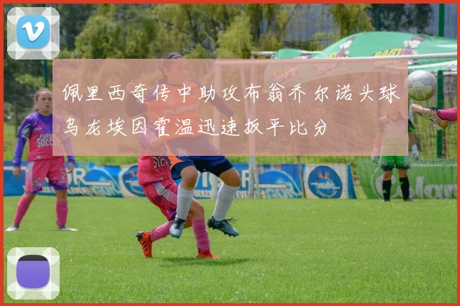 佩里西奇传中助攻布翁乔尔诺头球乌龙埃因霍温迅速扳平比分