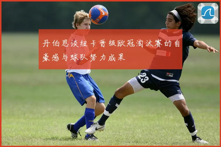 丹伯恩谈纽卡晋级欧冠淘汰赛的自豪感与球队努力成果