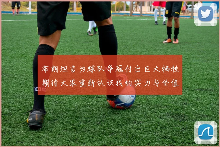 布朗坦言为球队争冠付出巨大牺牲期待大家重新认识我的实力与价值