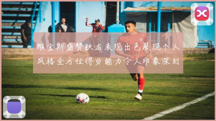 维金斯盛赞狄龙表现出色展现个人风格全方位得分能力令人印象深刻