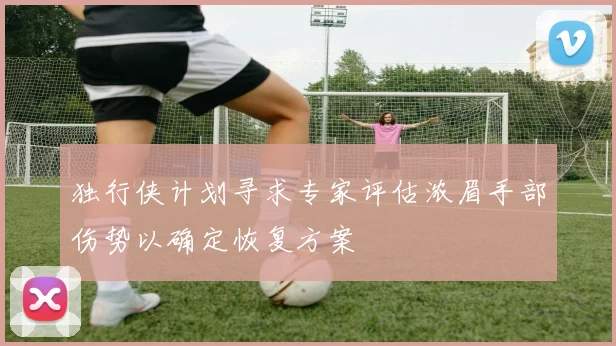 独行侠计划寻求专家评估浓眉手部伤势以确定恢复方案