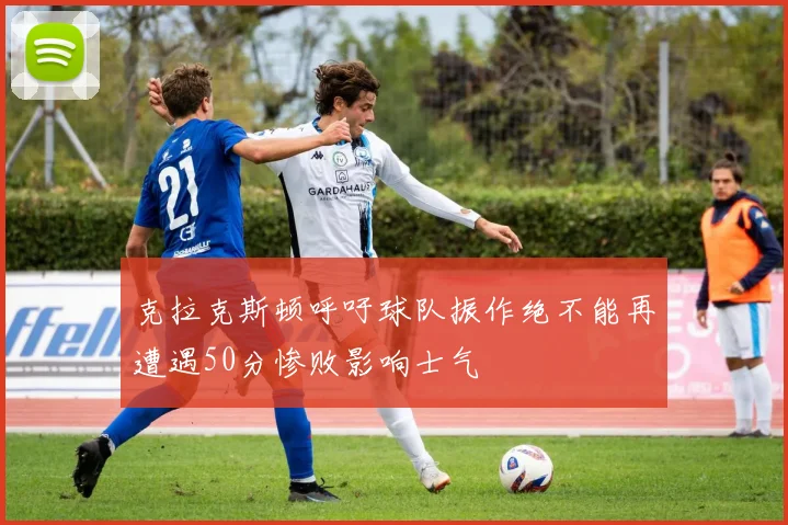 克拉克斯顿呼吁球队振作绝不能再遭遇50分惨败影响士气