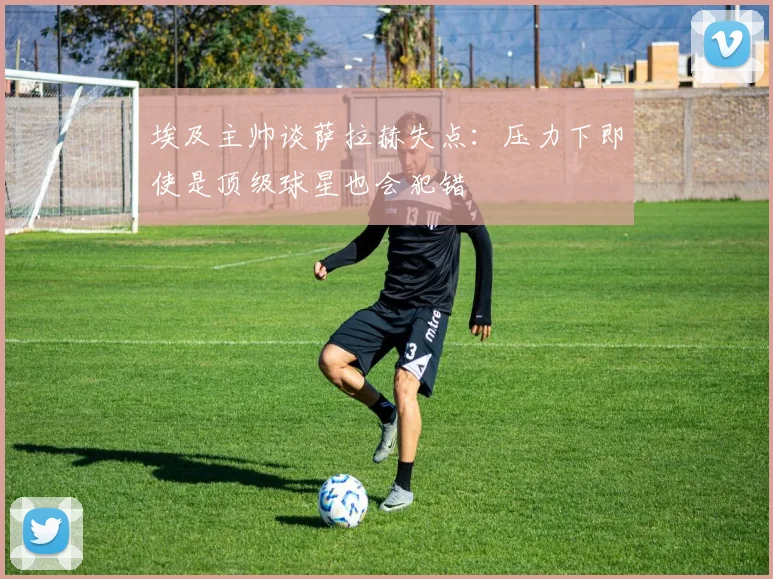 埃及主帅谈萨拉赫失点：压力下即使是顶级球星也会犯错