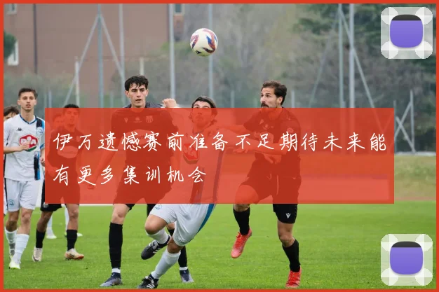 伊万遗憾赛前准备不足期待未来能有更多集训机会