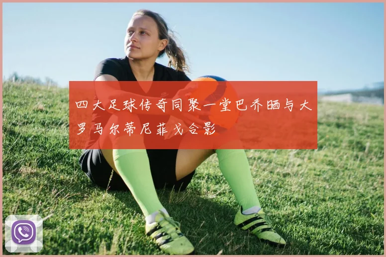 四大足球传奇同聚一堂巴乔晒与大罗马尔蒂尼菲戈合影